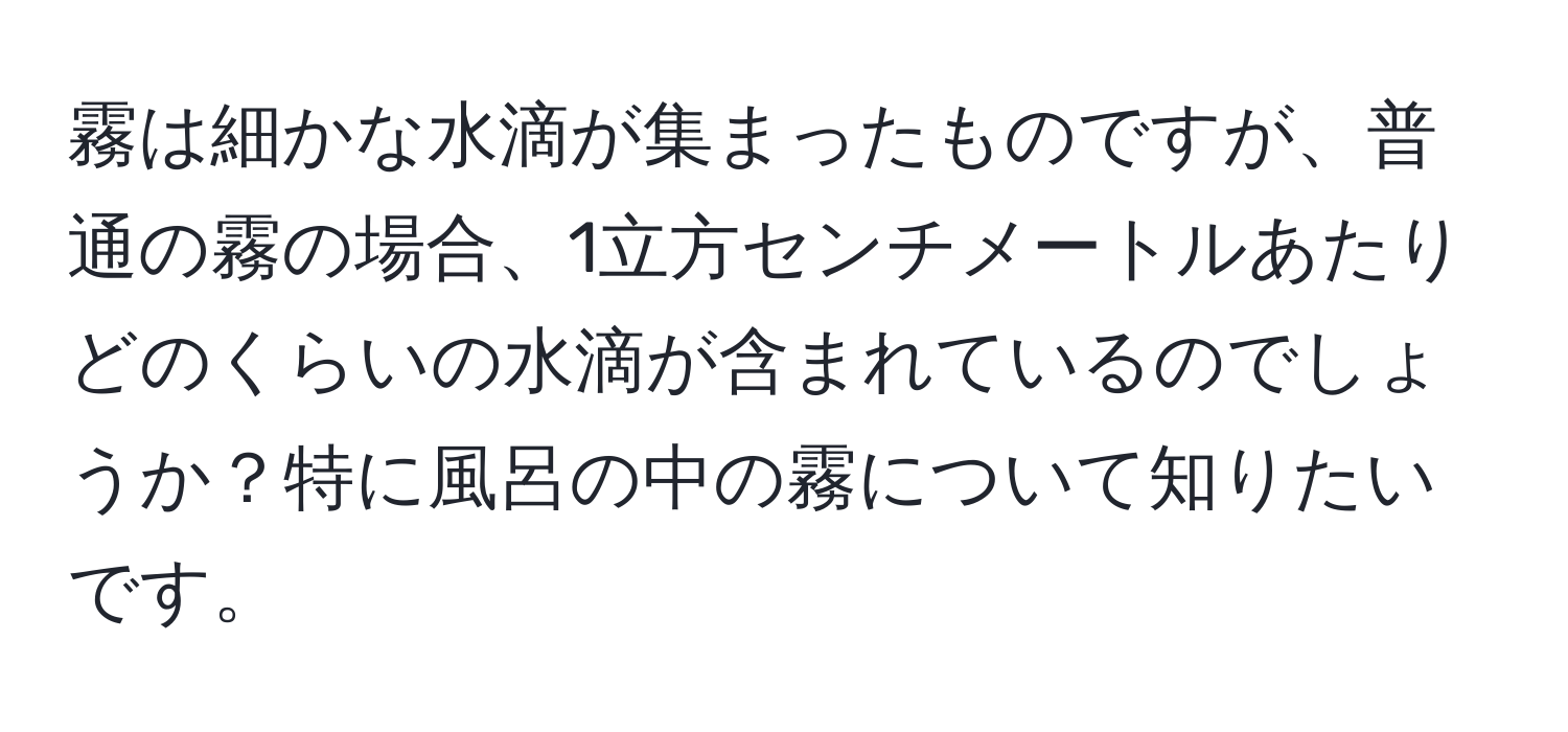 霧は細かな水滴が集まったものですが、普通の霧の場合、1立方センチメートルあたりどのくらいの水滴が含まれているのでしょうか？特に風呂の中の霧について知りたいです。