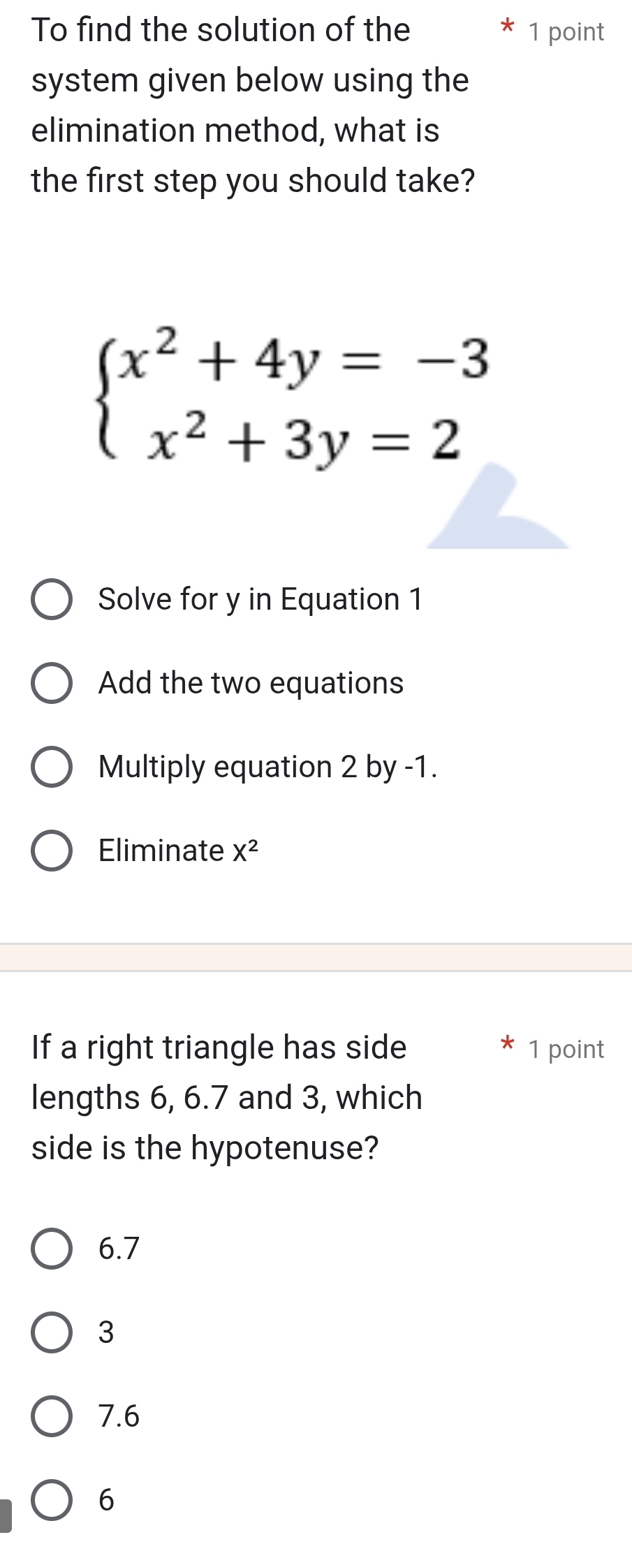 To find the solution of the 1 point
system given below using the
elimination method, what is
the first step you should take?
beginarrayl x^2+4y=-3 x^2+3y=2endarray.
Solve for y in Equation 1
Add the two equations
Multiply equation 2 by -1.
Eliminate X^2
If a right triangle has side 1 point
lengths 6, 6.7 and 3, which
side is the hypotenuse?
6.7
3
7.6
6