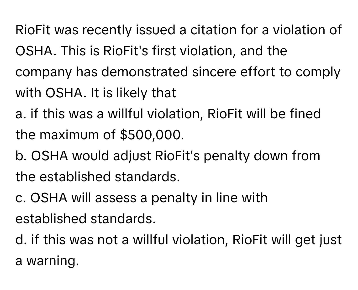 RioFit was recently issued a citation for a violation of OSHA. This is RioFit's first violation, and the company has demonstrated sincere effort to comply with OSHA. It is likely that

a. if this was a willful violation, RioFit will be fined the maximum of $500,000. 
b. OSHA would adjust RioFit's penalty down from the established standards. 
c. OSHA will assess a penalty in line with established standards. 
d. if this was not a willful violation, RioFit will get just a warning.