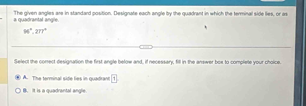 The given angles are in standard position. Designate each angle by the quadrant in which the terminal side lies, or as
a quadrantal angle.
96°, 277°
Select the correct designation the first angle below and, if necessary, fill in the answer box to complete your choice.
A. The terminal side lies in quadrant 1
B. It is a quadrantal angle.