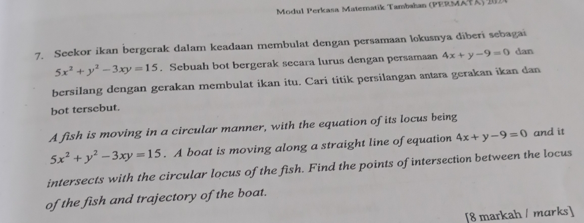 Modul Perkasa Matematik Tambahan (PERMATA) 202 
7. Seekor ikan bergerak dalam keadaan membulat dengan persamaan lokusnya diberi sebagai
5x^2+y^2-3xy=15. Sebuah bot bergerak secara lurus dengan persamaan 4x+y-9=0 dan 
bersilang dengan gerakan membulat ikan itu. Cari titik persilangan antara gerakan ikan dan 
bot tersebut. 
A fish is moving in a circular manner, with the equation of its locus being
5x^2+y^2-3xy=15. A boat is moving along a straight line of equation 4x+y-9=0 and it 
intersects with the circular locus of the fish. Find the points of intersection between the locus 
of the fish and trajectory of the boat. 
[8 markah / marks]