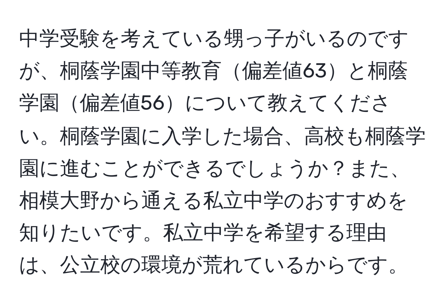 中学受験を考えている甥っ子がいるのですが、桐蔭学園中等教育偏差値63と桐蔭学園偏差値56について教えてください。桐蔭学園に入学した場合、高校も桐蔭学園に進むことができるでしょうか？また、相模大野から通える私立中学のおすすめを知りたいです。私立中学を希望する理由は、公立校の環境が荒れているからです。