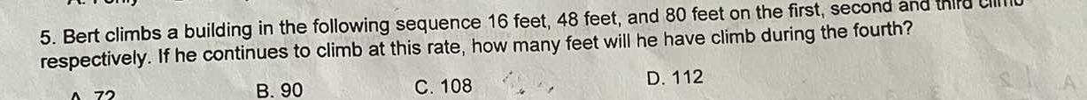 Bert climbs a building in the following sequence 16 feet, 48 feet, and 80 feet on the first, second and third cll
respectively. If he continues to climb at this rate, how many feet will he have climb during the fourth?
70
B. 90 C. 108 D. 112
