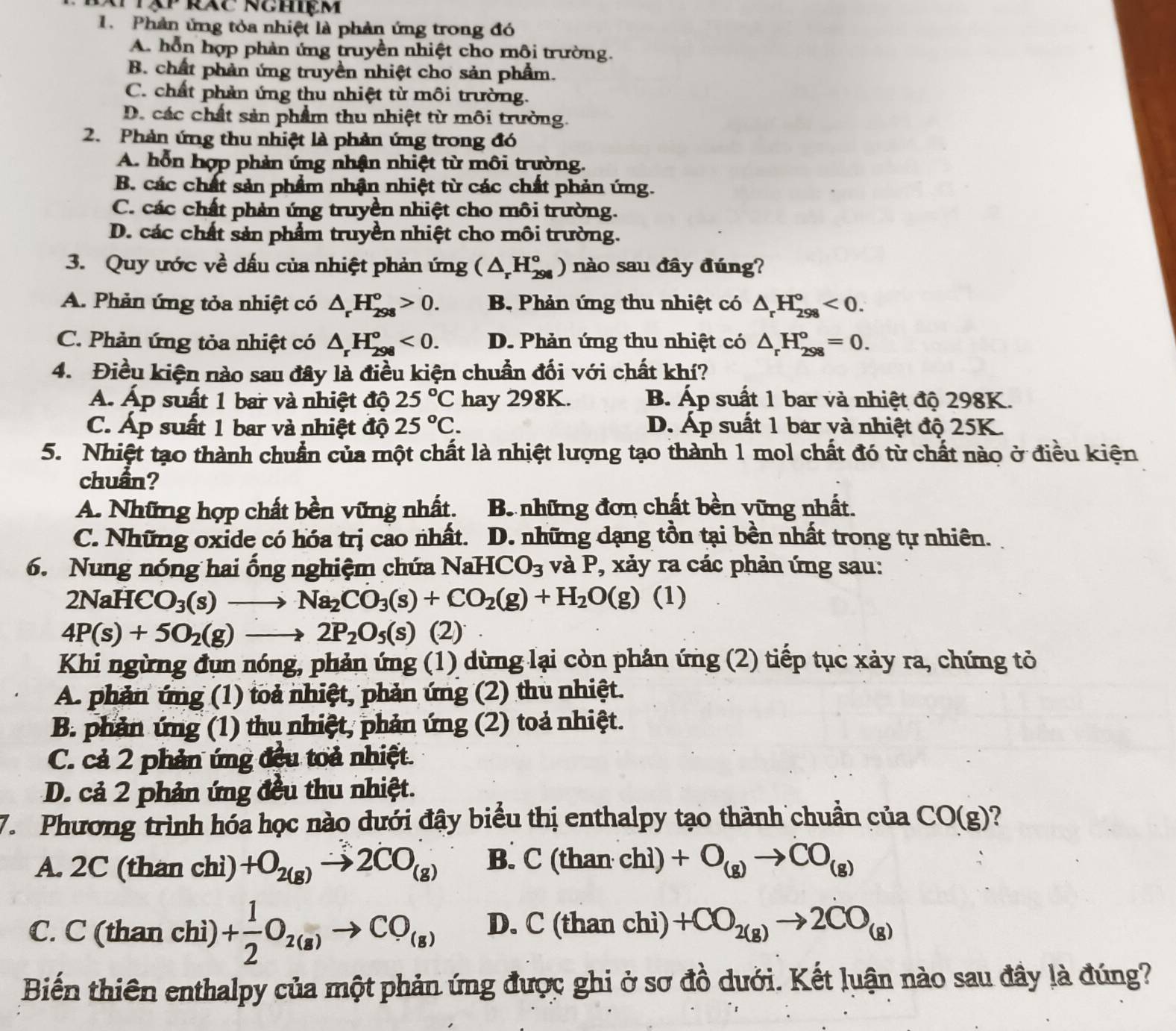 Prăc nghiệm
1. Phản ứng tỏa nhiệt là phản ứng trong đó
A. hỗn hợp phản ứng truyền nhiệt cho môi trường.
B. chất phản ứng truyền nhiệt cho sản phẩm.
C. chất phản ứng thu nhiệt từ môi trường.
D. các chất sản phẩm thu nhiệt từ môi trường.
2. Phản ứng thu nhiệt là phản ứng trong đó
A. hỗn hợp phản ứng nhận nhiệt từ môi trường.
B. các chất sản phẩm nhận nhiệt từ các chất phản ứng.
C. các chất phản ứng truyền nhiệt cho môi trường.
D. các chất sản phẩm truyền nhiệt cho môi trường.
3. Quy ước về dấu của nhiệt phản ứng (△ _rH_(298)°) nào sau đây đúng?
A. Phản ứng tỏa nhiệt có △ _rH_(298)°>0. B. Phản ứng thu nhiệt có △ _rH_(298)°<0.
C. Phản ứng tỏa nhiệt có △ _rH_(298)°<0. D. Phản ứng thu nhiệt có △ _rH_(298)°=0.
4. Điều kiện nào sau đây là điều kiện chuẩn đối với chất khí?
Á Áp suất 1 bar và nhiệt độ 25°C hay 298K. B. Áp suất 1 bar và nhiệt độ 298K.
C. Áp suất 1 bar và nhiệt độ 25°C. D. Áp suất 1 bar và nhiệt độ 25K.
5. Nhiệt tạo thành chuẩn của một chất là nhiệt lượng tạo thành 1 mol chất đó từ chất nào ở điều kiện
chuẩn?
A. Những hợp chất bền vững nhất. B những đơn chất bền vững nhất.
C. Những oxide có hóa trị cao nhất. D. những dạng tồn tại bền nhất trong tự nhiên.
6. Nung nóng hai ống nghiệm chứa NaH CO_3 và P, xảy ra các phản ứng sau:
2NaHCO_3(s)to Na_2CO_3(s)+CO_2(g)+H_2O(g) (1)
4P(s)+5O_2(g)to 2P_2O_5(s) (2)
Khi ngừng đụn nóng, phản ứng (1) dừng lại còn phản ứng (2) tiếp tục xảy ra, chứng tỏ
A. phản ứng (1) toả nhiệt, phản ứng (2) thu nhiệt.
B. phản ứng (1) thu nhiệt, phản ứng (2) toả nhiệt.
C. cả 2 phản ứng đều toả nhiệt.
D. cả 2 phản ứng đều thu nhiệt.
7. Phương trình hóa học nào dưới đậy biểu thị enthalpy tạo thành chuẩn của CO(g) ?
A. 2C (than chì) +O_2(g)to 2CO_(g) B. C(t han chì) +O_(g)to CO_(g)
C. C (than chì) + 1/2 O_2(s)to CO_(s) D. C (than chì) +CO_2(g)to 2CO_(g)
Biến thiên enthalpy của một phản ứng được ghi ở sơ đồ dưới. Kết luận nào sau đây là đúng?