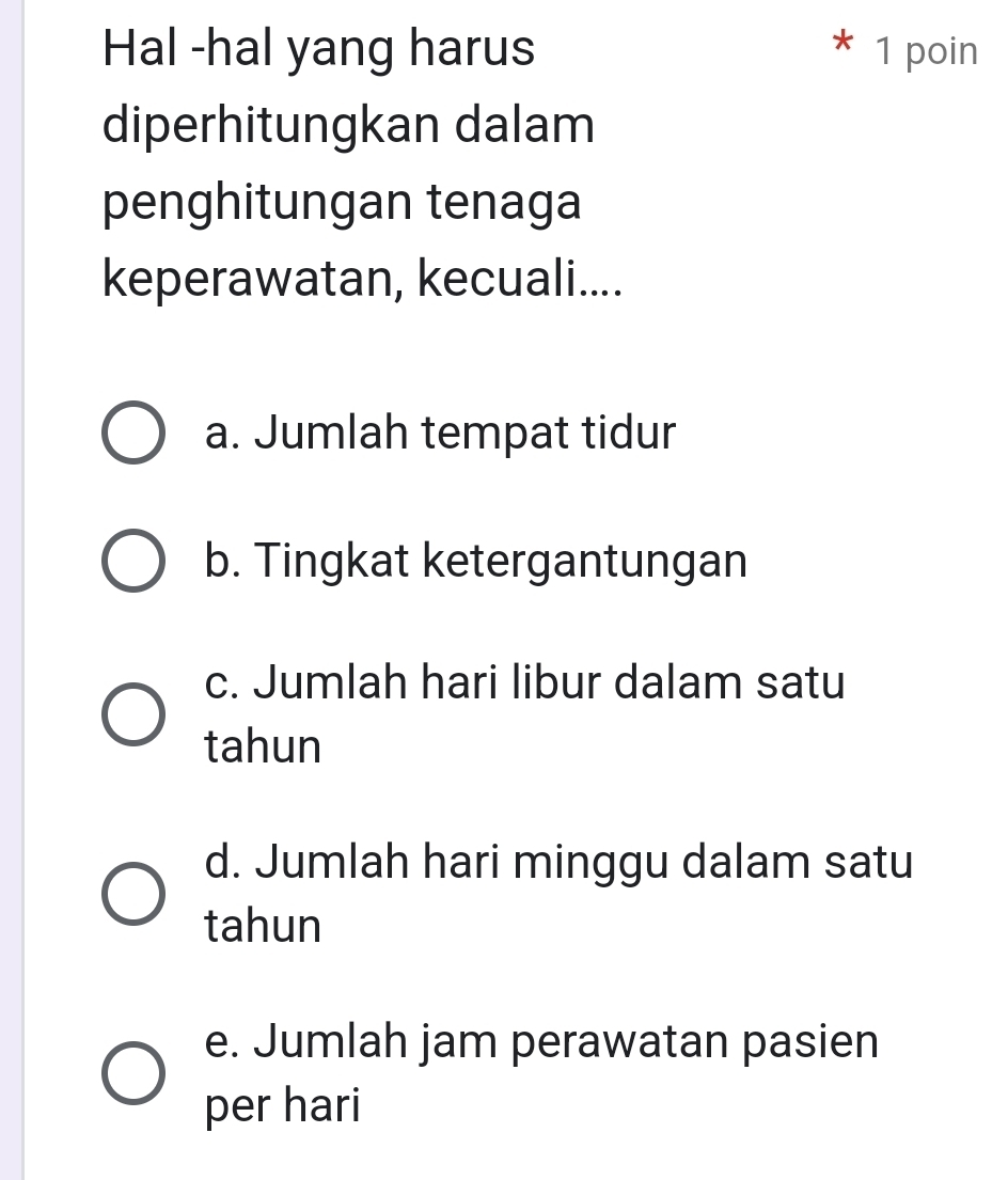 Hal -hal yang harus * 1 poin
diperhitungkan dalam
penghitungan tenaga
keperawatan, kecuali....
a. Jumlah tempat tidur
b. Tingkat ketergantungan
c. Jumlah hari libur dalam satu
tahun
d. Jumlah hari minggu dalam satu
tahun
e. Jumlah jam perawatan pasien
per hari