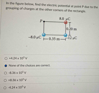 In the fgure below, fnd the electric potential at point P due to the
grouping of charges at the other corners of the rectangle.
+4.24* 10^5V
None of the choices are correct.
-8.36* 10^5V
+8.36* 10^5V
-4.24* 10^5V