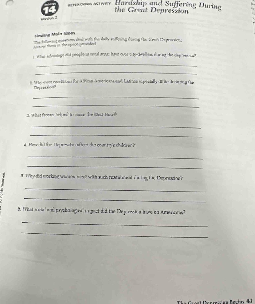 Reteaching actvity Hardship and Suffering During he 
the Great Depression 
ca 
Section 2 
Finding Main Ideas 
The following questions deal with the daily suffering during the Great Depression. 
Answer them in the space provided. 
1. What advantage did people in rural areas have over city-dwellers during the depression? 
_ 
_ 
2. Why were conditions for African Americans and Latinos especially difficult during the 
Depression? 
_ 
_ 
3. What factors helped to cause the Dust Bowl? 
_ 
_ 
4. How did the Depression affect the country's children? 
_ 
_ 
: 
5. Why did working women meet with such resentment during the Depression? 
_ 
_ 
6. What social and psychological impact did the Depression have on Americans? 
_ 
_ 
e pression B egins 47