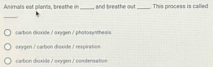 Animals eat plants, breathe in _and breathe out_ . This process is called
_
carbon dioxide / oxygen / photosynthesis
oxygen / carbon dioxide / respiration
carbon dioxide / oxygen / condensation