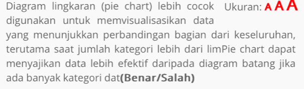 Diagram lingkaran (pie chart) lebih cocok Ukuran:Α ΑΑ 
digunakan untuk memvisualisasikan data 
yang menunjukkan perbandingan bagian dari keseluruhan, 
terutama saat jumlah kategori lebih dari limPie chart dapat 
menyajikan data lebih efektif daripada diagram batang jika 
ada banyak kategori dat(Benar/Salah)