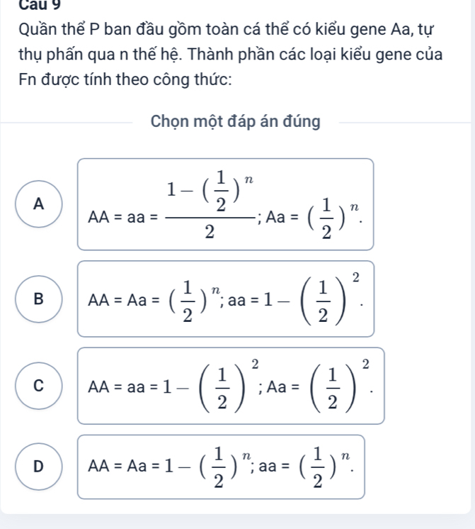 Cau 9
Quần thể P ban đầu gồm toàn cá thể có kiểu gene Aa, tự
thụ phấn qua n thế hệ. Thành phần các loại kiểu gene của
Fn được tính theo công thức:
Chọn một đáp án đúng
A _AA=aa=frac 1-( 1/2 )^n2; Aa=( 1/2 )^n.
B AA=Aa=( 1/2 )^n; aa=1-( 1/2 )^2.
C AA=aa=1-( 1/2 )^2; Aa=( 1/2 )^2.
D AA=Aa=1-( 1/2 )^n; aa=( 1/2 )^n.