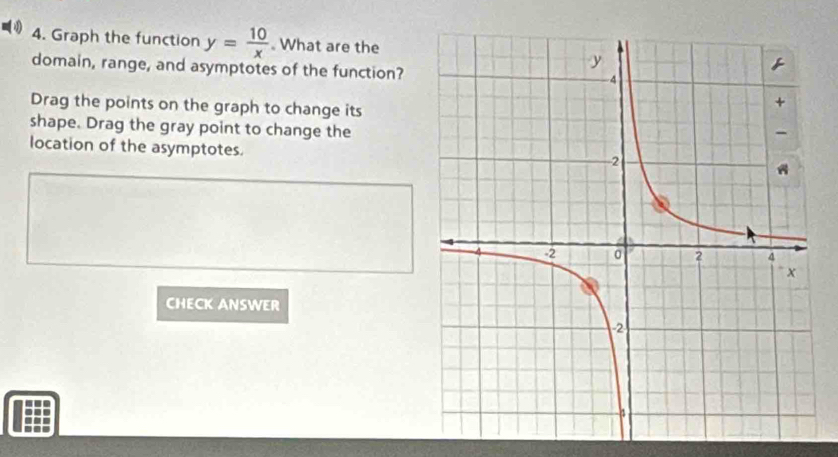 Graph the function y= 10/x . What are the 
domain, range, and asymptotes of the function? 
Drag the points on the graph to change its 
shape. Drag the gray point to change the 
location of the asymptotes. 
CHECK ANSWER