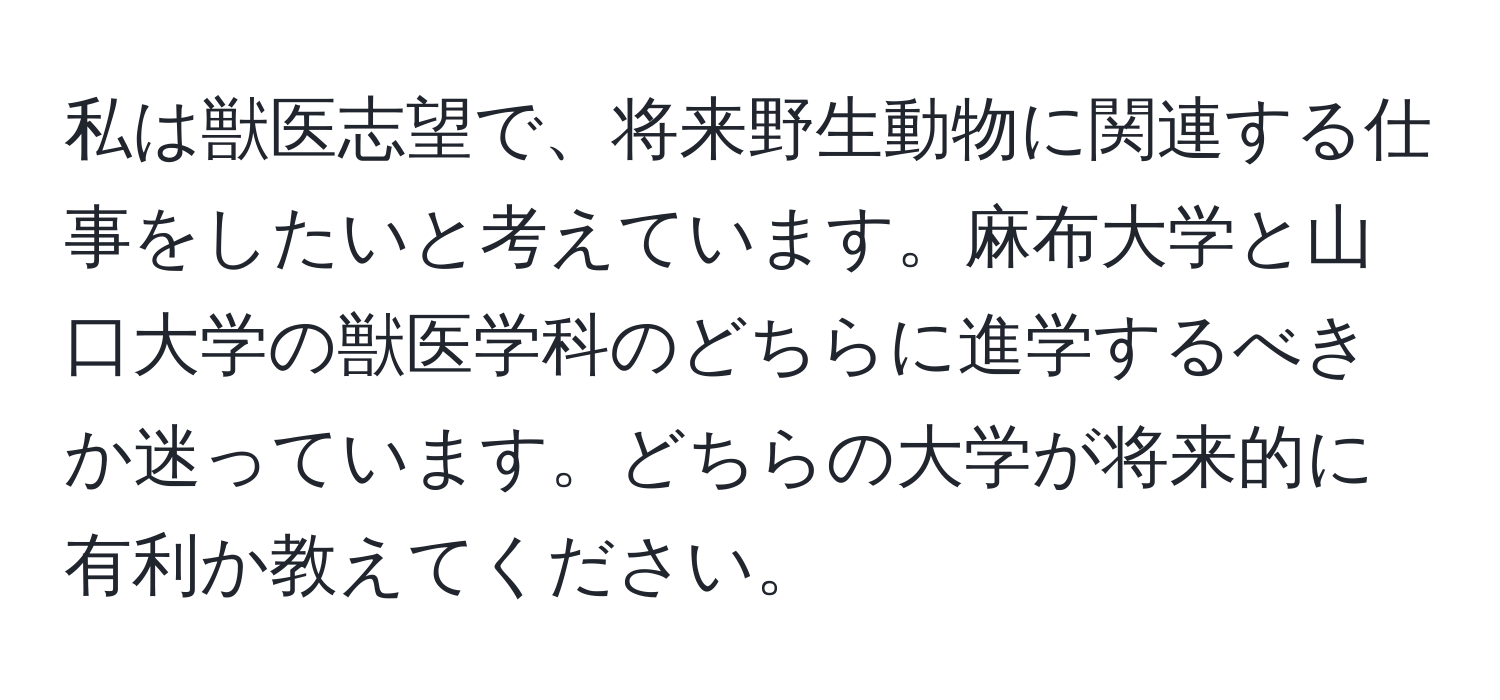 私は獣医志望で、将来野生動物に関連する仕事をしたいと考えています。麻布大学と山口大学の獣医学科のどちらに進学するべきか迷っています。どちらの大学が将来的に有利か教えてください。