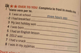 18 ★★ OVER TO YOU Completa le frasi in modo che 
siano vere per te. 
_ 
1 I was at school _ three hours ago 
2 I had breakfast 
_ 
_ 
3 My last holiday was 

_ 
4 I was born 
. 
_ 
5 I had an English lesson 
_ 
6 2012 was 
_ 
7 I had a snack 
_ 
8 I was in my pyjamas