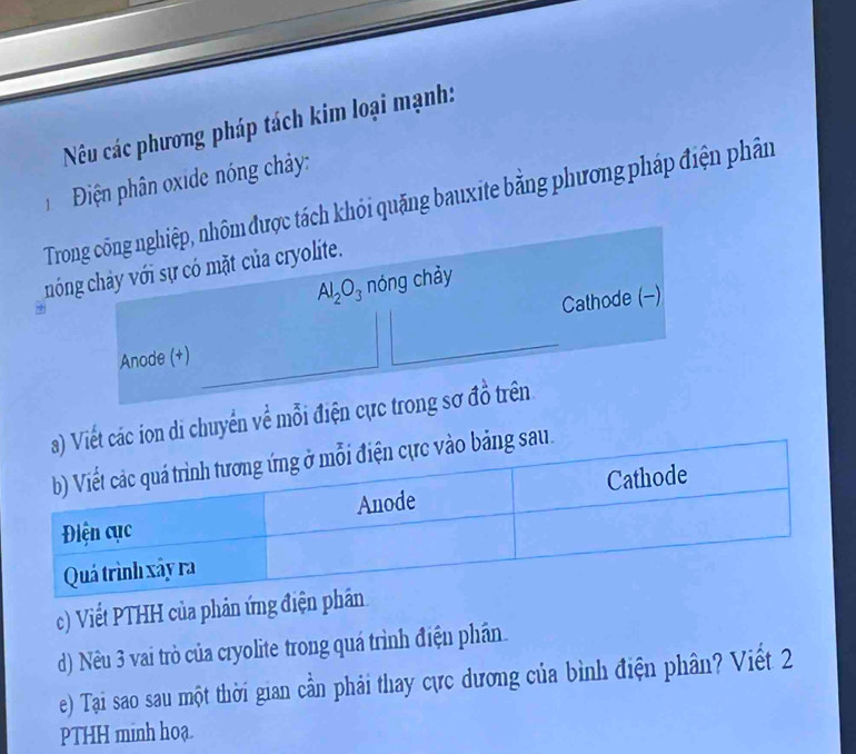 Nêu các phương pháp tách kim loại mạnh: 
Điện phân oxide nóng chảy: 
Trong công nghiệp, nhôm được tách khỏi quặng bauxite bằng phương pháp điện phân 
chóng chảy với sự có mặt của cryolite.
Al_2O_3 nóng chảy 
Anode (+) Cathode (-) 
Viết các ion di chuyển về mỗi điện cực trong sơ đồ trên 
ảng sau. 
c) Viết PTHH của phản ứng điện 
d) Nêu 3 vai trò của cryolite trong quá trình điện phân. 
e) Tại sao sau một thời gian cần phải thay cực dương của bình điện phân? Viết 2 
PTHH minh hoạ.