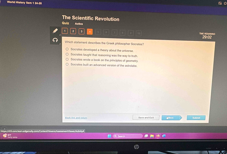 World History Sem 1 24-25
The Scientific Revolution
Quiz Active
1 2 3 4 5 7 。 9 10 TIME REMANING
29:02
Which statement describes the Greek philosopher Socrates?
Socrates developed a theory about the universe.
Socrates taught that reasoning was the way to truth.
Socrates wrote a book on the principles of geometry.
Socrates built an advanced version of the astrolabe.
Mark this and return Save and Exit pNexi Submit
https://r03.core.learn.edgenuity.com/ContentViewers/AssessmentViewer/Activity#
Partly sunny Search