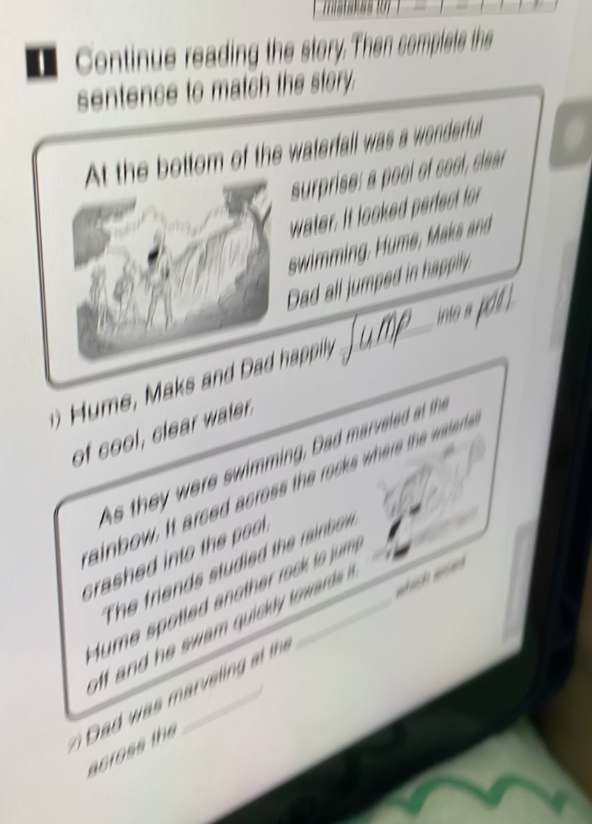 tastakas 
Continue reading the story. Then complets the 
sentence to match the story. 
At the bottom of the waterfall was a wonderful 
surprise: a pool of cool, clear 
water. It looked perfect for 
swimming, Hume, Maks and 
Dad all jumped in happily 
into a poó . 
H ume, Maks and Dad happily. 
_ 
of cool, clear water. 
s th ere swimmin Da arvel d a th 
ainbow. It arced across the rocks wher the watert 
srashed into the . 
The riend s stuie th rai e 
tume spotted another rock to jum 
and he swam quickly tow ard . 
a was r eli th _which aen 
across the