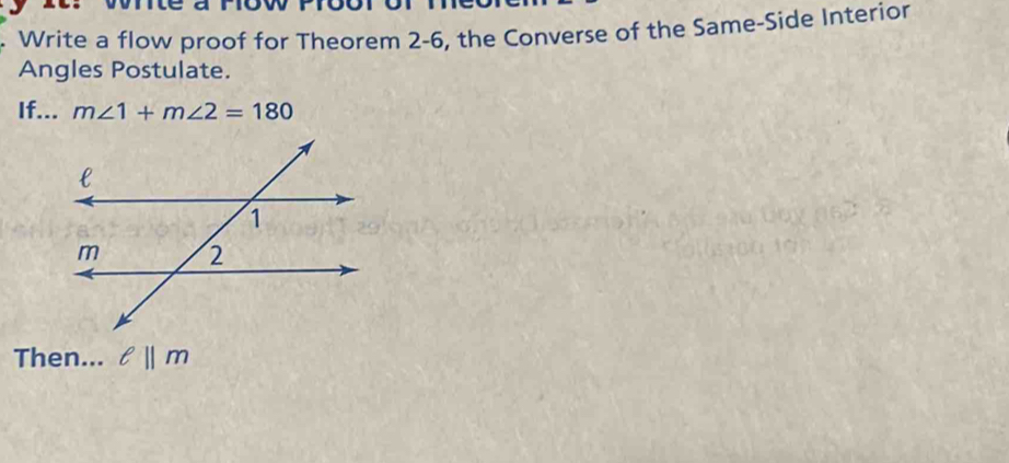 Write a flow proof for Theorem 2-6, the Converse of the Same-Side Interior 
Angles Postulate. 
If... m∠ 1+m∠ 2=180
Then... ell ||m