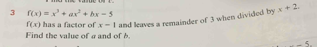 3 f(x)=x^3+ax^2+bx-5
f(x) has a factor of x-1 and leaves a remainder of 3 when divided by x+2. 
Find the value of a and of b.
-5.