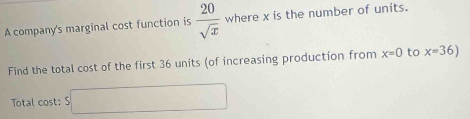 A company's marginal cost function is  20/sqrt(x)  where x is the number of units. 
Find the total cost of the first 36 units (of increasing production from x=0 to x=36)
Total cost: S□