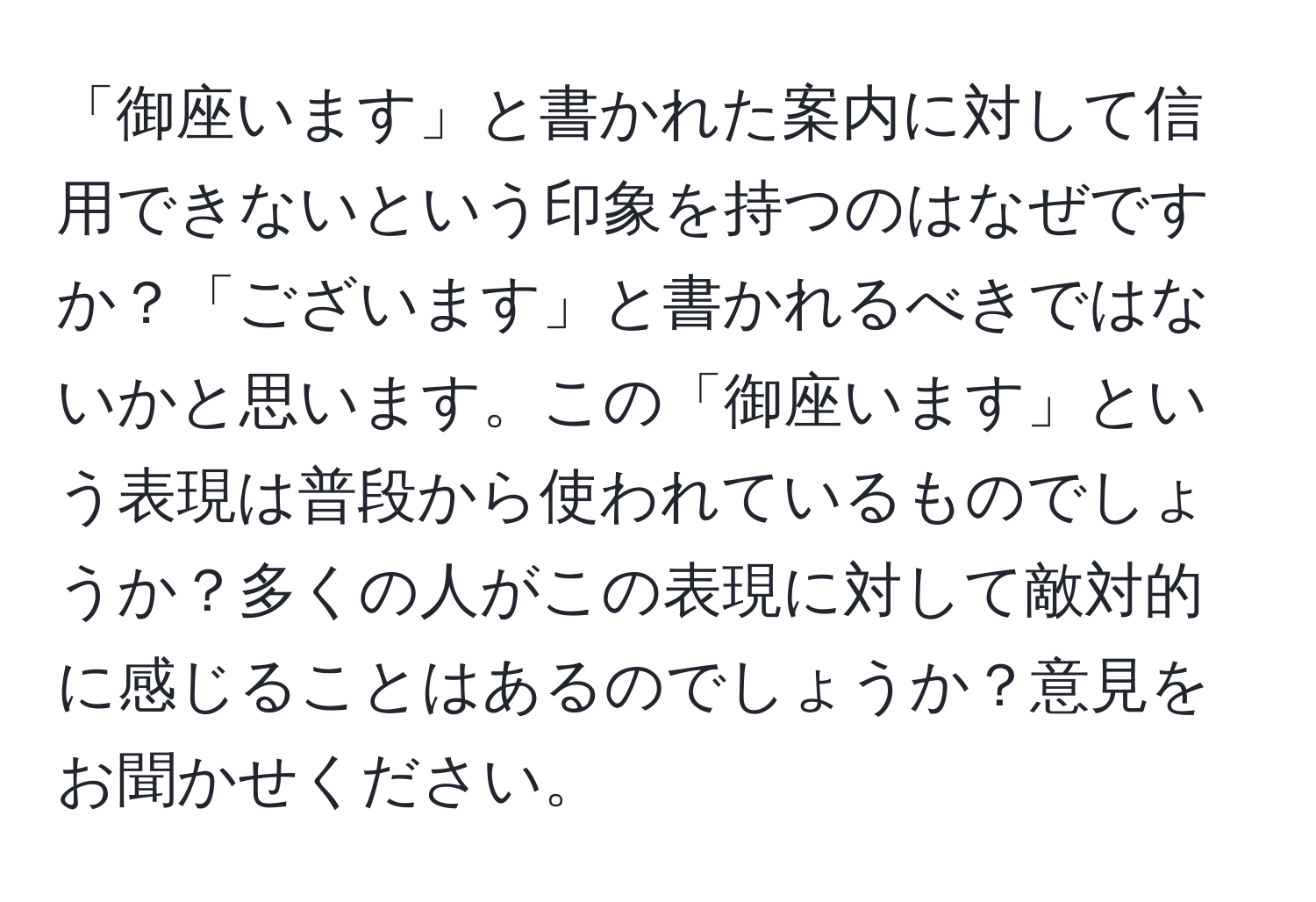 「御座います」と書かれた案内に対して信用できないという印象を持つのはなぜですか？「ございます」と書かれるべきではないかと思います。この「御座います」という表現は普段から使われているものでしょうか？多くの人がこの表現に対して敵対的に感じることはあるのでしょうか？意見をお聞かせください。