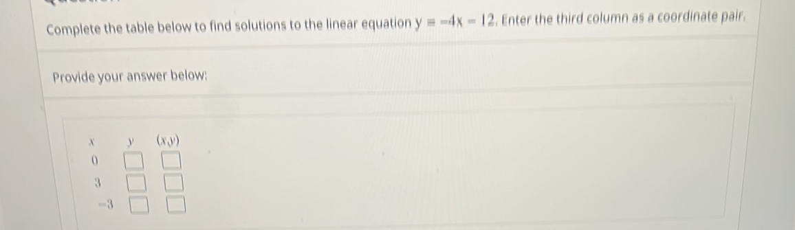 Complete the table below to find solutions to the linear equation y=-4x-12. Enter the third column as a coordinate pair.
Provide your answer below:
x y (xy)
o
3
-3