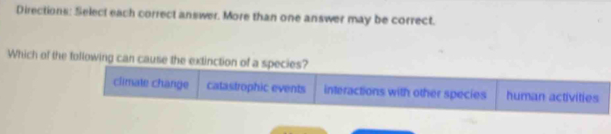 Directions: Select each correct answer. More than one answer may be correct.
Which of the following can cause the extinction of a species?
climate change catastrophic events interactions with other species human activities