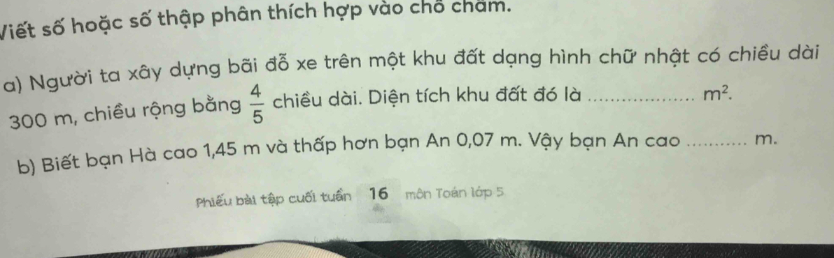 Viết số hoặc số thập phân thích hợp vào chỗ cham. 
a) Người ta xây dựng bãi đỗ xe trên một khu đất dạng hình chữ nhật có chiều dài
300 m, chiều rộng bằng  4/5  chiều dài. Diện tích khu đất đó là_
m^2. 
b) Biết bạn Hà cao 1,45 m và thấp hơn bạn An 0,07 m. Vậy bạn An cao_
m. 
Phiếu bài tập cuối tuần 16 môn Toán lớp 5