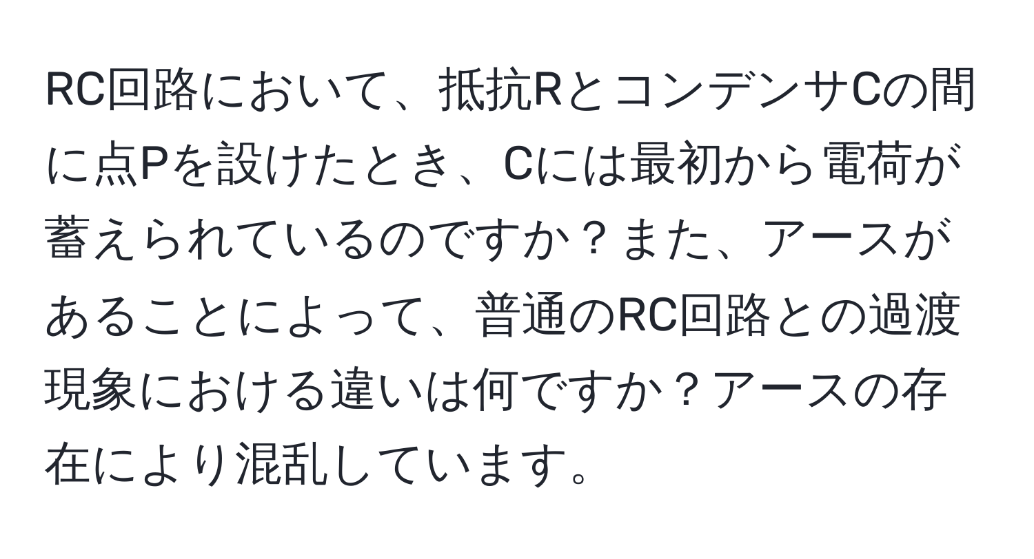 RC回路において、抵抗RとコンデンサCの間に点Pを設けたとき、Cには最初から電荷が蓄えられているのですか？また、アースがあることによって、普通のRC回路との過渡現象における違いは何ですか？アースの存在により混乱しています。