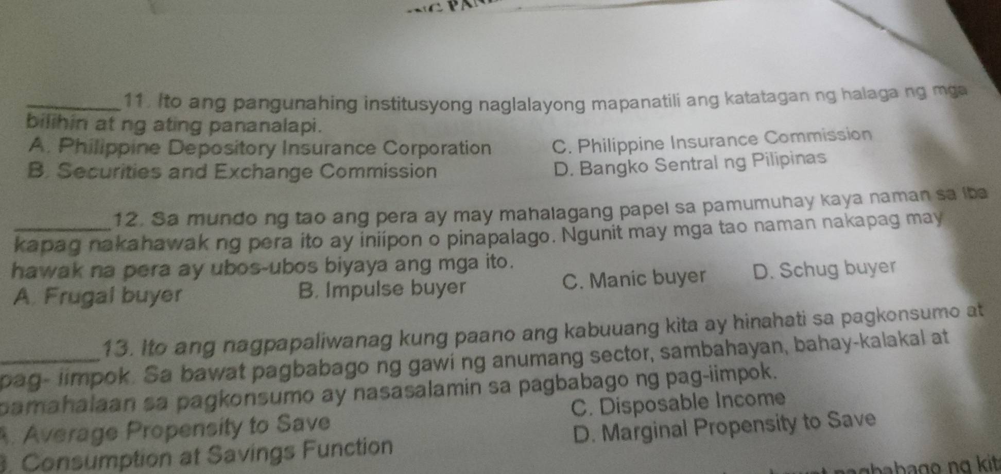 11 . Ito ang pangunahing institusyong naglalayong mapanatili ang katatagan ng halaga ng m ga
bilihin at ng ating pananalapi.
A. Philippine Depository Insurance Corporation
C. Philippine Insurance Commission
B. Securities and Exchange Commission
D. Bangko Sentral ng Pilipinas
12. Sa mundo ng tao ang pera ay may mahalagang papel sa pamumuhay kaya naman sa iba
_kapag nakahawak ng pera ito ay iniipon o pinapalago. Ngunit may mga tao naman nakapag may
hawak na pera ay ubos-ubos biyaya ang mga ito.
A. Frugal buyer B. Impulse buyer C. Manic buyer D. Schug buyer
13. Ito ang nagpapaliwanag kung paano ang kabuuang kita ay hinahati sa pagkonsumo at
_pag- limpok. Sa bawat pagbabago ng gawi ng anumang sector, sambahayan, bahay-kalakal at
pamahalaan sa pagkonsumo ay nasasalamin sa pagbabago ng pag-iimpok.
Average Propensity to Save C. Disposable Income
3. Consumption at Savings Function D. Marginal Propensity to Save
bb g a kit