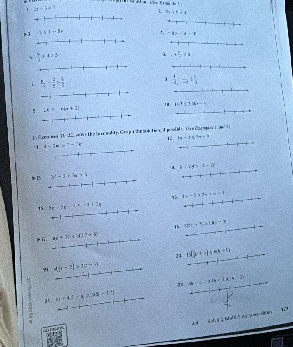 upi the solution. (See Example 1.)
1 2x-3>7
2. 5y+9≤ 4
3. -3≤ 1-8v
4. -8>-3t-10
5.  w/2 +4>5
6. 1+ m/3 ≤ 6
7.  p/-8 - 2/5 > 8/5 
8.  1/2 + r/-4 ≤  5/6 
10. 14.7≤ 3.5(b-4)
9. 12.6≥ -6(a+2)
In Exercises 11-22, solve the incquality. Graph the solution, if possible. (See Examples 2 and 3.)
12.
11. 4-2m>7-3m 8n+2≤ 8n-9
1 -2d-2<3d+8 14. 8+10f>14-2f
1 8g-5g-4≤ -3+3g 16. 
1
17.
2
19. 
22.
21. 
24 Solving Multi-Step inequalities 127
GO DIGITAL