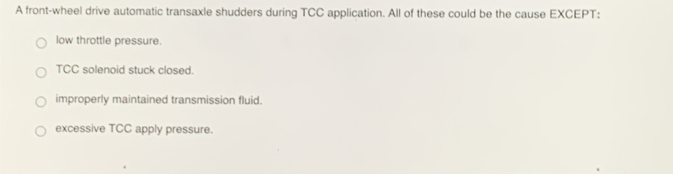 A front-wheel drive automatic transaxle shudders during TCC application. All of these could be the cause EXCEPT:
low throttle pressure.
TCC solenoid stuck closed.
improperly maintained transmission fluid.
excessive TCC apply pressure.