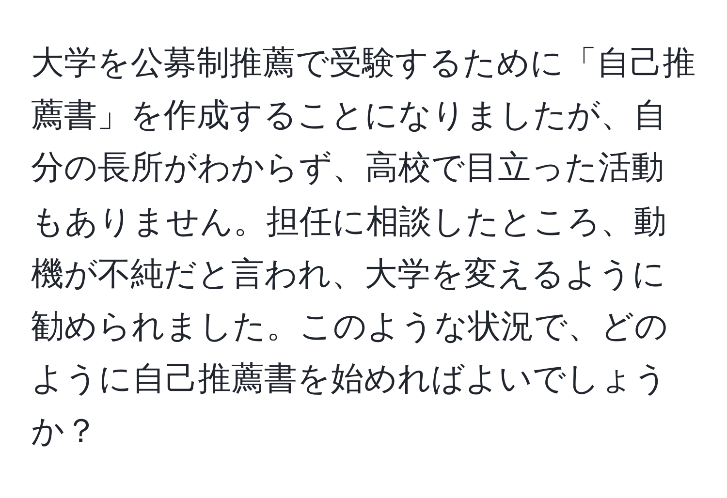 大学を公募制推薦で受験するために「自己推薦書」を作成することになりましたが、自分の長所がわからず、高校で目立った活動もありません。担任に相談したところ、動機が不純だと言われ、大学を変えるように勧められました。このような状況で、どのように自己推薦書を始めればよいでしょうか？