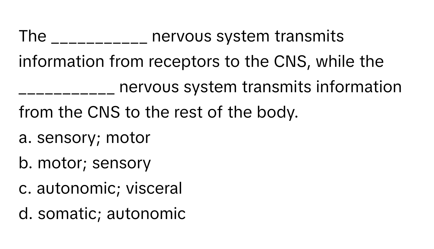 The ___________ nervous system transmits information from receptors to the CNS, while the ___________ nervous system transmits information from the CNS to the rest of the body.

a. sensory; motor
b. motor; sensory
c. autonomic; visceral
d. somatic; autonomic