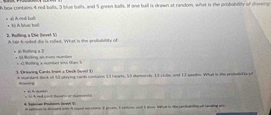 Basie Probabmty (Lever 
A box contains 4 red balls, 3 blue balls, and 5 green balls. If one ball is drawn at random, what is the probability of drawing 
a) A red ball 
b) A blue ball 
2. Rolling a Die (level 1) 
A fair 6 -sided die is rolled. What is the probability of: 
a) Rolling a 2
b) Rolling an even number 
c) Rolling a number less than 5
3. Drawing Cards from a Deck (level 1) 
A standard deck of 52 playing cards contains 13 hearts, 13 diamonds, 13 clubs, and 13 spades. What is the probability of 
drawing 
a) A queen 
b) A red card (hearts or diamonds) 
4. Spinner Problem (level 1) 
A spinner is divided into 4 equal sections: 2 green, 1 yellow, and 1 blue. What is the probability of landing on