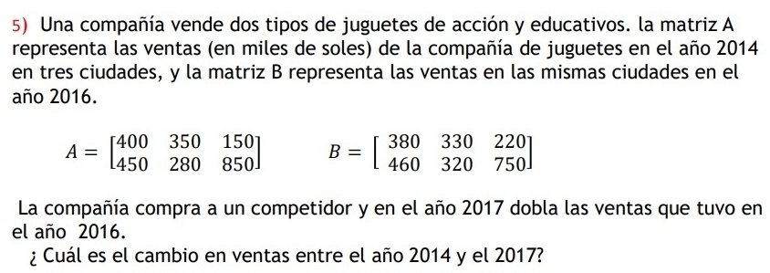 Una compañía vende dos tipos de juguetes de acción y educativos. la matriz A
representa las ventas (en miles de soles) de la compañía de juguetes en el año 2014
en tres ciudades, y la matriz B representa las ventas en las mismas ciudades en el
año 2016.
A=beginbmatrix 400&350&150 450&280&850endbmatrix B=beginbmatrix 380&330&220 460&320&750endbmatrix
La compañía compra a un competidor y en el año 2017 dobla las ventas que tuvo en
el año 2016.
¿ Cuál es el cambio en ventas entre el año 2014 y el 2017?