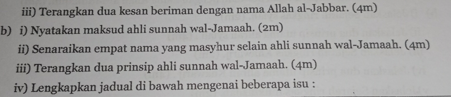 iii) Terangkan dua kesan beriman dengan nama Allah al-Jabbar. (4m) 
b) i) Nyatakan maksud ahli sunnah wal-Jamaah. (2m) 
ii) Senaraikan empat nama yang masyhur selain ahli sunnah wal-Jamaah. (4m) 
iii) Terangkan dua prinsip ahli sunnah wal-Jamaah. (4m) 
iv) Lengkapkan jadual di bawah mengenai beberapa isu :