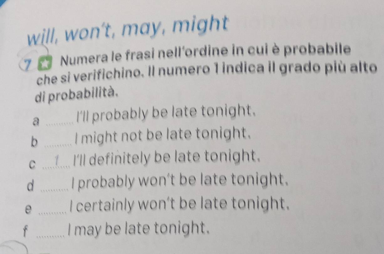 will, won't, may, might 
7 7 Numera le frasi nell'ordine in cui è probabile 
che si verifichino. Il numero 1 indica il grado più alto 
di probabilità. 
_a 
I'll probably be late tonight. 
b _a I might not be late tonight. 
C _1.... I'll definitely be late tonight. 
_d 
I probably won't be late tonight. 
_e 
I certainly won't be late tonight. 
f _I may be late tonight.