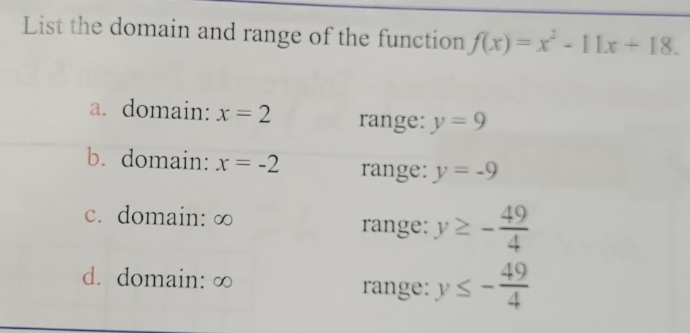 List the domain and range of the function f(x)=x^2-11x+18.
a. domain: x=2
range: y=9
b. domain: x=-2 y=-9
range:
c. domain: ∞ range: y≥ - 49/4 
d. domain: ∞
range: y≤ - 49/4 