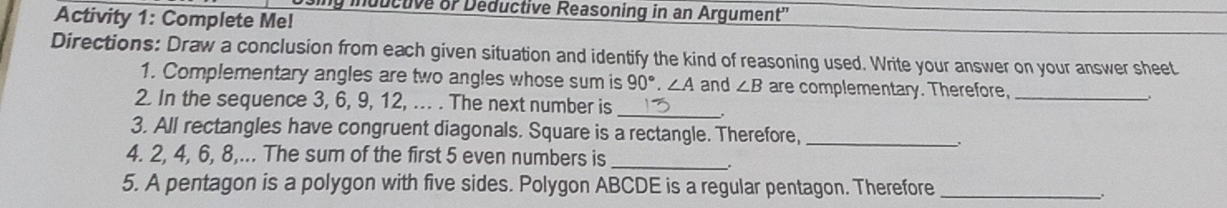 ing inductive of Deductive Reasoning in an Argument'' 
Activity 1: Complete Me! 
Directions: Draw a conclusion from each given situation and identify the kind of reasoning used. Write your answer on your answer sheet 
1. Complementary angles are two angles whose sum is 90°. ∠ A and ∠ B are complementary. Therefore, __ 
2. In the sequence 3, 6, 9, 12, ... . The next number is_ 
3. All rectangles have congruent diagonals. Square is a rectangle. Therefore,_ 
4. 2, 4, 6, 8,... The sum of the first 5 even numbers is_ 
5. A pentagon is a polygon with five sides. Polygon ABCDE is a regular pentagon. Therefore_