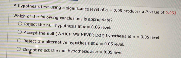 A hypothesis test using a significance level of alpha =0.05 produces a P -value of 0.063.
Which of the following conclusions is appropriate?
Reject the null hypothesis at alpha =0.05 level.
Accept the null (WHICH WE NEVER DO!) hypothesis at alpha =0.05 level.
Reject the alternative hypothesis at alpha =0.05 level.
Do not reject the null hypothesis at alpha =0.05 level.