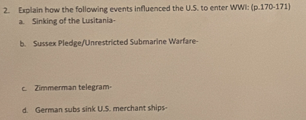 Explain how the following events influenced the U.S. to enter WWI: (p.170-171) 
a. Sinking of the Lusitania- 
b. Sussex Pledge/Unrestricted Submarine Warfare- 
c. Zimmerman telegram- 
d. German subs sink U.S. merchant ships-