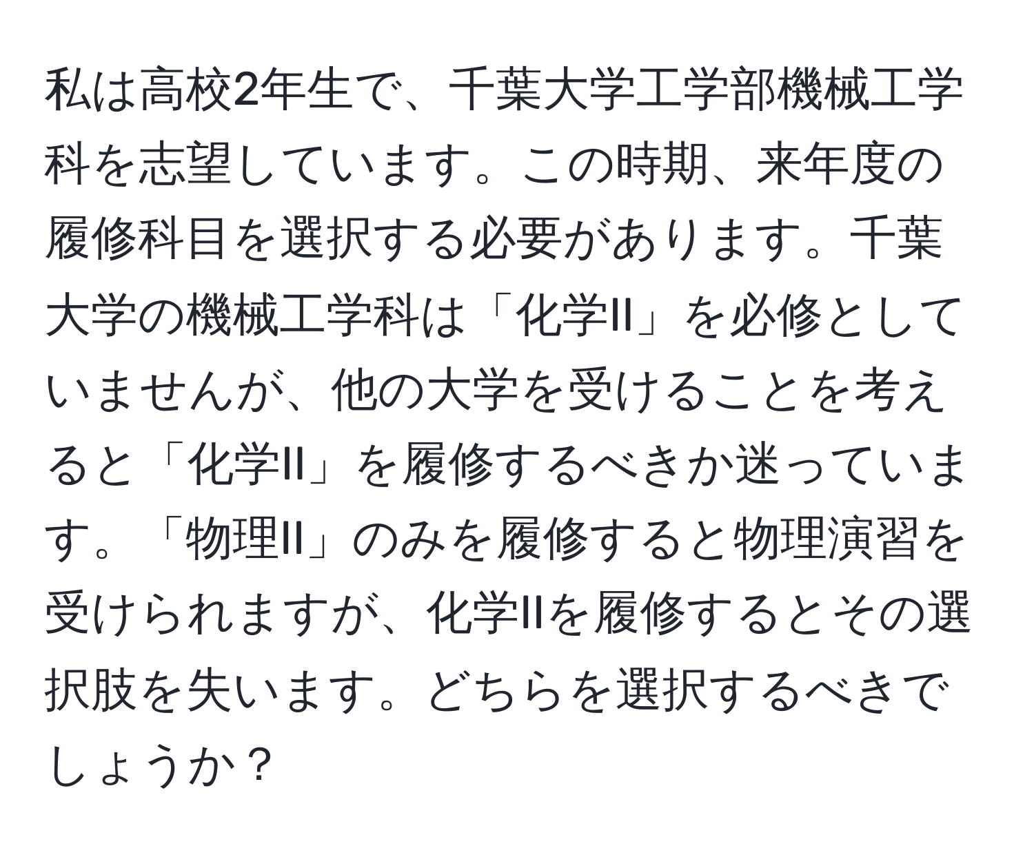 私は高校2年生で、千葉大学工学部機械工学科を志望しています。この時期、来年度の履修科目を選択する必要があります。千葉大学の機械工学科は「化学II」を必修としていませんが、他の大学を受けることを考えると「化学II」を履修するべきか迷っています。「物理II」のみを履修すると物理演習を受けられますが、化学IIを履修するとその選択肢を失います。どちらを選択するべきでしょうか？