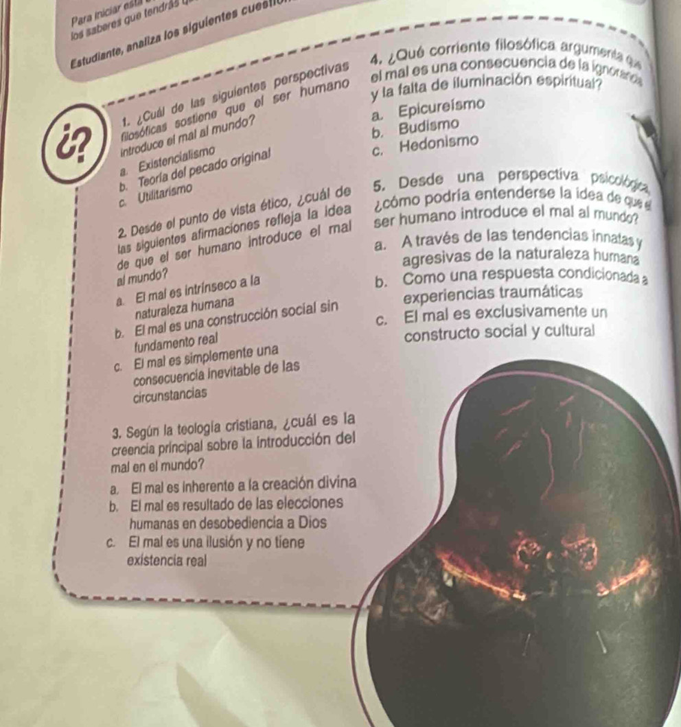 Para iniciar esti
los saberes que tendrás 
Estudiante, analiza los siguiente c ia
4. ¿Qué corriente filosófica argumenta qu
1. ¿Cuál de las siguientes perspectivas
el mal es una consecuencia de la ignoran 
i filosóficas sostiene que el ser humano
y la falta de iluminación espiritual
a. Epicureismo
b. Budismo
introduce el mal al mundo?
a Existencialismo
c. Hedonismo
b. Teoría del pecado original
c. Utilitarismo
5. Desde una perspectiva psicológica
cómo podría entenderse la idea de que e
2. Desde el punto de vista ético, ¿cuál de
las siguientes afirmaciones refleja la idea
de que el ser humano introduce el mal ser humano introduce el mal al mundo?
a. A través de las tendencias innatas y
agresivas de la naturaleza humana
al mundo?
a. El mal es intrínseco a la
b. Como una respuesta condicionada 
naturaleza humana
b. El mal es una construcción social sin experiencias traumáticas
c. El mal es exclusivamente un
fundamento real
constructo social y cultural
c. El mal es simplemente una
consecuencia inevitable de las
circunstancias
3. Según la teología cristiana, ¿cuál es la
creencia principal sobre la introducción del
mal en el mundo?
a. El mal es inherente a la creación divina
b. El mal es resultado de las elecciones
humanas en desobediencía a Dios
c. El mal es una ilusión y no tiene
existencia real