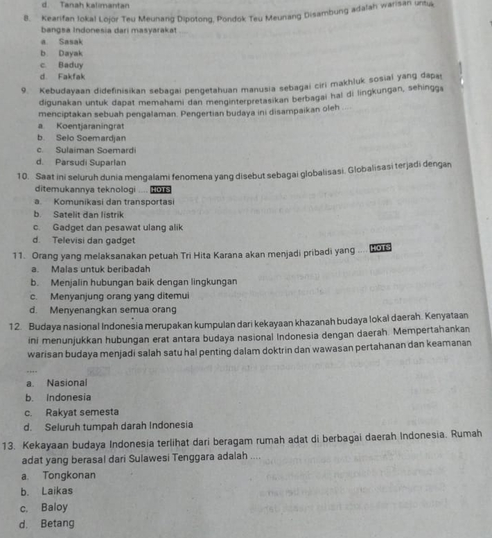 d. Tanah kalimantan
8. Kearifan Jokal Lojor Teu Meunang Dipotong, Pondok Teu Meunang Disambung adalah warisan untuk
bangsa Indonesia dari masyarakat
a. Sasak
b. Dayak
c Baduy
d Fakfak
9. Kebudayaan didefinisikan sebagai pengetahuan manusia sebagai ciri makhluk sosial yang dapa
digunakan untuk dapat memahami dan menginterpretasikan berbagai hal di lingkungan, sehingga
menciptakan sebuah pengalaman. Pengertian budaya ini disampaikan oleh ....
a Koentjaraningrat
b. Selo Soemardjan
c. Sulaiman Soemardi
d. Parsudi Suparlan
10. Saat ini seluruh dunia mengalami fenomena yang disebut sebagai globalisasi. Globalisasi terjadi dengan
ditemukannya teknologi .... 0
a. Komunikasi dan transportasi
b. Satelit dan listrik
c. Gadget dan pesawat ulang alik
d. Televisi dan gadget
11. Orang yang melaksanakan petuah Trī Hita Karana akan menjadi pribadi yang ... HOTS
a. Malas untuk beribadah
b. Menjalin hubungan baik dengan lingkungan
c. Menyanjung orang yang ditemui
d. Menyenangkan semua orang
12. Budaya nasional Indonesia merupakan kumpulan dari kekayaan khazanah budaya lokal daerah. Kenyataan
ini menunjukkan hubungan erat antara budaya nasional Indonesia dengan daerah. Mempertahankan
warisan budaya menjadi salah satu hal penting dalam doktrin dan wawasan pertahanan dan keamanan
a. Nasional
b. Indonesia
c. Rakyat semesta
d. Seluruh tumpah darah Indonesia
13. Kekayaan budaya Indonesia terlihat dari beragam rumah adat di berbagai daerah Indonesia. Rumah
adat yang berasal dari Sulawesi Tenggara adalah ....
a. Tongkonan
b. Laikas
c. Baloy
d. Betang