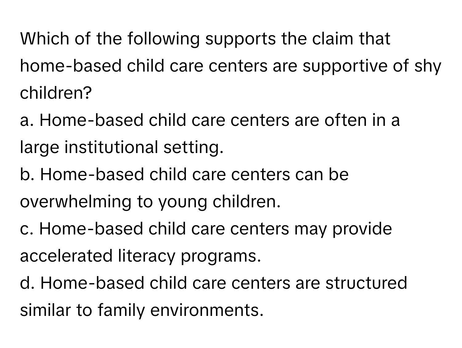 Which of the following supports the claim that home-based child care centers are supportive of shy children?

a. Home-based child care centers are often in a large institutional setting.
b. Home-based child care centers can be overwhelming to young children.
c. Home-based child care centers may provide accelerated literacy programs.
d. Home-based child care centers are structured similar to family environments.