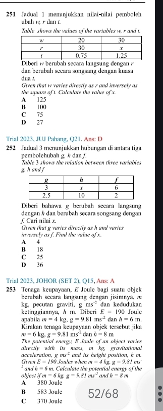 251 Jadual 1 menunjukkan nilai-nilai pemboleh
ubah w, r dan t.
Table shows the values of the variables w, r and t.
Diberi w berubäh secara langsúng dengan  
dan berubah secara songsang dengan kuasa
dua t.
Given that w varies directly as r and inversely as
the square of t. Calculate the value of x.
A 125
B 100
C 75
D 27
Trial 2023, JUJ Pahang, Q21, Ans: D
252 Jadual 3 menunjukkan hubungan di antara tiga
pembolehubah g, h dan f.
Table 3 shows the relation between three variables
g,h and f
Diberi bahawa g berubah secara langsung
dengan h dan berubah secara songsang dengan
f. Cari nilai x.
Given that g varies directly as h and varies
inversely as f. Find the value of x.
A 4
B 18
C 25
D 36
Trial 2023, JOHOR (SET 2), Q15, Ans: A
253 Tenaga keupayaan, E Joule bagi suatu objek
berubah secara langsung dengan jisimnya, m
kg, pecutan graviti, g ms^(-2) dan kedudukan
ketinggiannya, h m. Diberi E=190 Joule
apabila m=4kg,g=9.81ms^(-2) dan h=6m.
Kirakan tenaga keupayaan objek tersebut jika
m=6kg,g=9.81ms^(-2) dan h=8m
The potential energy, E Joule of an object varies
directly with its mass, m kg, gravitational
acceleration, gms^(-2) and its height position, h m.
Given E=190 Joules when m=4kg,g=9.81ms
and h=6m. Calculate the potential energy of the
object ifm=6kg.g=9.81ms^(-2) and h=8m
A 380 Joule
B 583 Joule 52/68
C 370 Joule