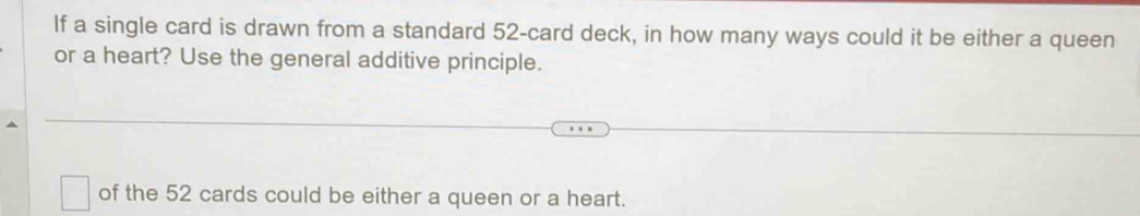 If a single card is drawn from a standard 52 -card deck, in how many ways could it be either a queen 
or a heart? Use the general additive principle. 
of the 52 cards could be either a queen or a heart.