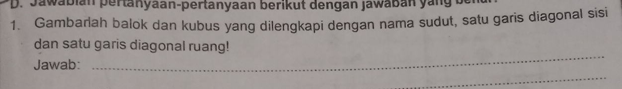 Jawabian pertanyaan-pertanyaan berikut dengan jawaban yang b 
1. Gambarlah balok dan kubus yang dilengkapi dengan nama sudut, satu garis diagonal sisi 
_ 
dan satu garis diagonal ruang! 
Jawab: 
_