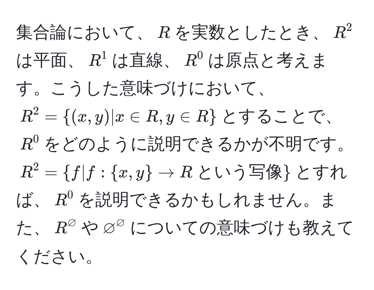 集合論において、$R$を実数としたとき、$R^(2$は平面、$R^1$は直線、$R^0$は原点と考えます。こうした意味づけにおいて、$R^2 = (x,y) | x ∈ R, y ∈ R)$とすることで、$R^(0$をどのように説明できるかが不明です。$R^2 = f|f: x,y) arrow R  という写像$とすれば、$R^0$を説明できるかもしれません。また、$R^varnothing$や$varnothing^varnothing$についての意味づけも教えてください。