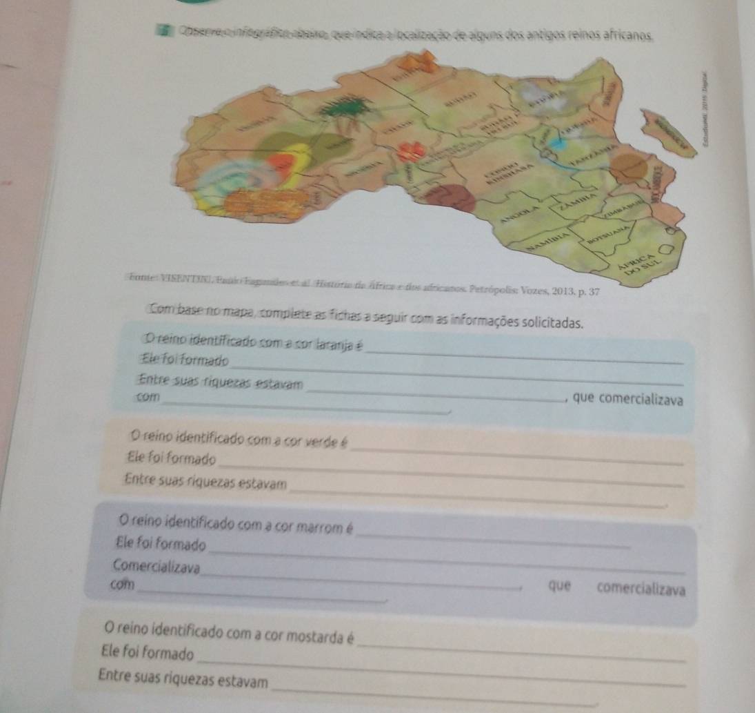 ódica a localização de alguns dos antigos reinos africanos. 

Com base no mapa, complate as fichas a seguir com as informações solicitadas. 
_ 
O reino identificado com a cor laranja é 
_ 
Ele foi formado 
_ 
Entre suas riquezas estavam 
com_ , que comercializava 
_ 
O reino identificado com a cor verde é 
_ 
Ele foi formado 
_ 
Entre suas riquezas estavam 
_ 
O reino identificado com a cor marrom é 
_ 
Ele foi formado 
Comercializava_ que comercializava 
com 
_ 
O reino identificado com a cor mostarda é 
_ 
Ele foi formado 
_ 
Entre suas riquezas estavam 
,